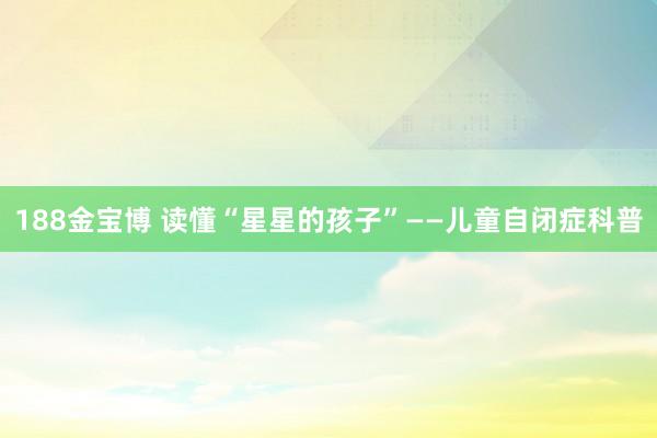 188金宝博 读懂“星星的孩子”——儿童自闭症科普