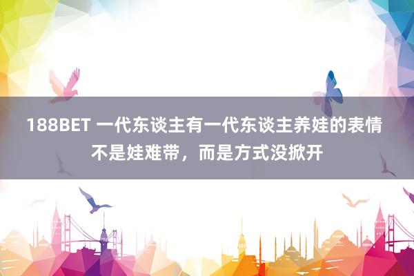 188BET 一代东谈主有一代东谈主养娃的表情 不是娃难带，而是方式没掀开