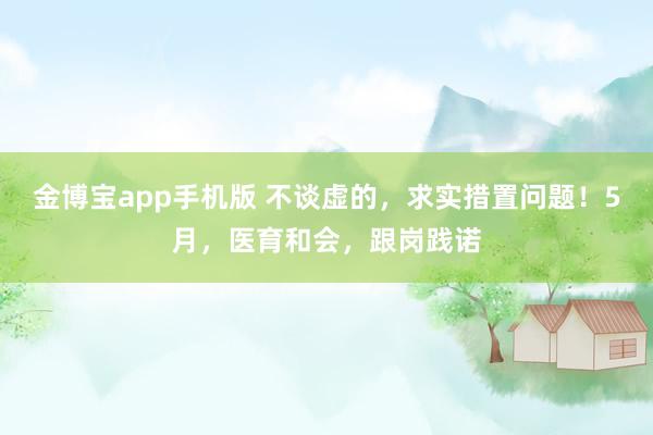 金博宝app手机版 不谈虚的，求实措置问题！5月，医育和会，跟岗践诺