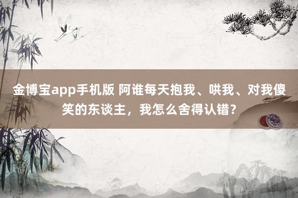 金博宝app手机版 阿谁每天抱我、哄我、对我傻笑的东谈主，我怎么舍得认错？