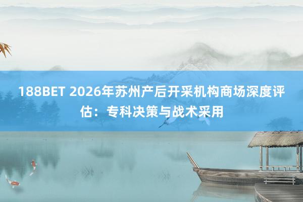188BET 2026年苏州产后开采机构商场深度评估：专科决策与战术采用