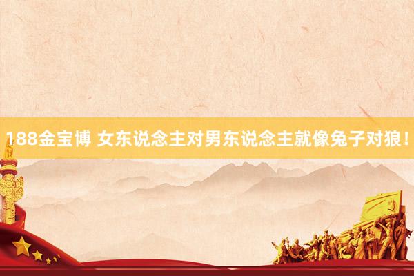 188金宝博 女东说念主对男东说念主就像兔子对狼！