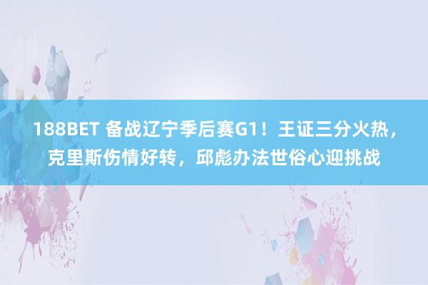 188BET 备战辽宁季后赛G1！王证三分火热，克里斯伤情好转，邱彪办法世俗心迎挑战