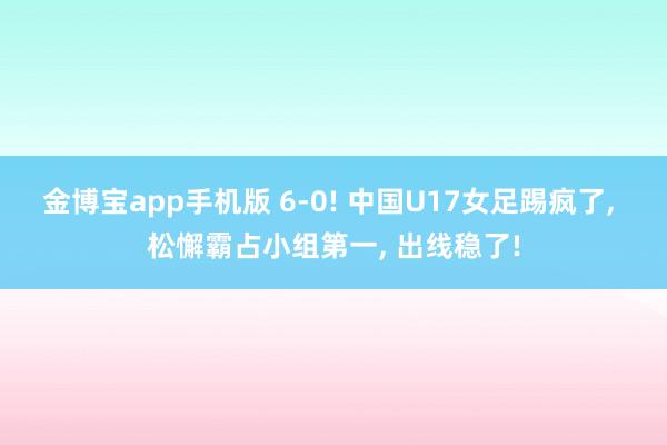 金博宝app手机版 6-0! 中国U17女足踢疯了, 松懈霸占小组第一, 出线稳了!