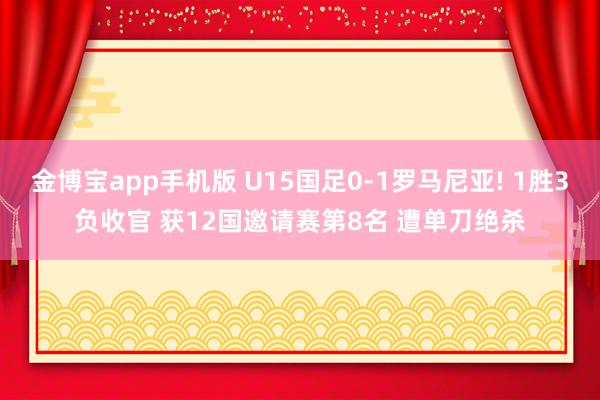 金博宝app手机版 U15国足0-1罗马尼亚! 1胜3负收官 获12国邀请赛第8名 遭单刀绝杀