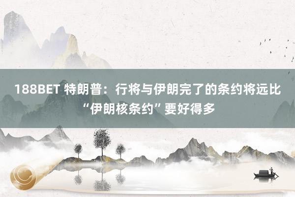 188BET 特朗普：行将与伊朗完了的条约将远比“伊朗核条约”要好得多