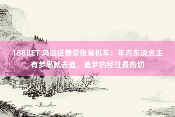 188BET 冯远征赞誉张雪机车：年青东说念主有梦思就去追，追梦的经过最热切