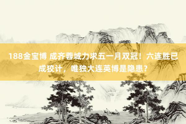 188金宝博 成齐蓉城力求五一月双冠！六连胜已成狡计，唯独大连英博是隐患？