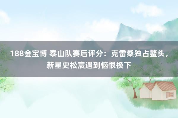 188金宝博 泰山队赛后评分：克雷桑独占鳌头，新星史松宸遇到恼恨换下