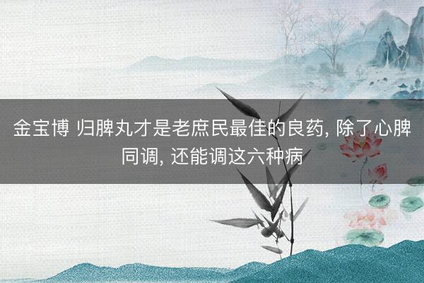 金宝博 归脾丸才是老庶民最佳的良药， 除了心脾同调， 还能调这六种病
