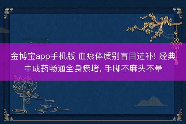 金博宝app手机版 血瘀体质别盲目进补! 经典中成药畅通全身瘀堵， 手脚不麻头不晕