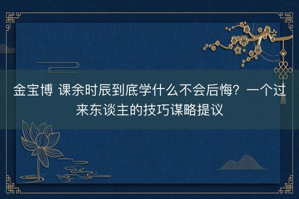 金宝博 课余时辰到底学什么不会后悔？一个过来东谈主的技巧谋略提议