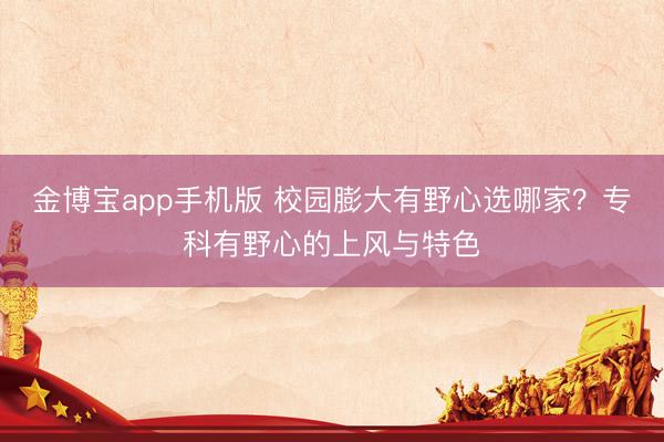 金博宝app手机版 校园膨大有野心选哪家？专科有野心的上风与特色