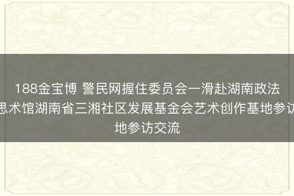 188金宝博 警民网握住委员会一滑赴湖南政法好意思术馆湖南省三湘社区发展基金会艺术创作基地参访交流