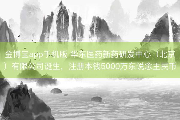 金博宝app手机版 华东医药新药研发中心（北京）有限公司诞生，注册本钱5000万东说念主民币