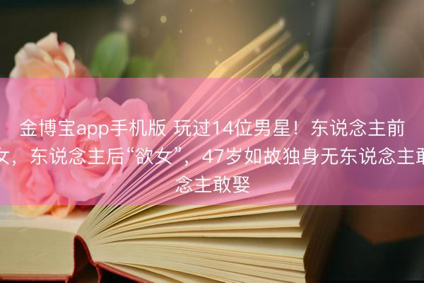 金博宝app手机版 玩过14位男星！东说念主前玉女，东说念主后“欲女”，47岁如故独身无东说念主敢娶