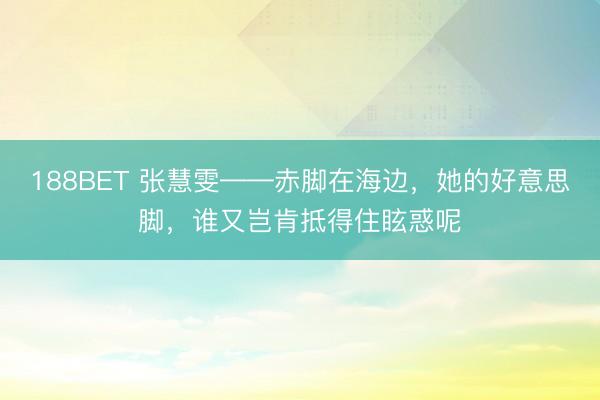 188BET 张慧雯——赤脚在海边，她的好意思脚，<a href=