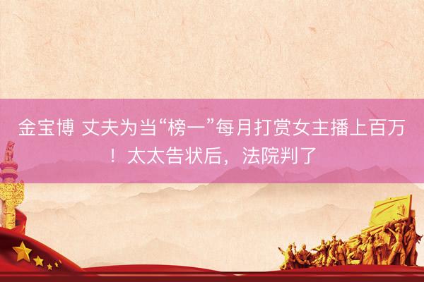 金宝博 丈夫为当“榜一”每月打赏女主播上百万！太太告状后，法院判了