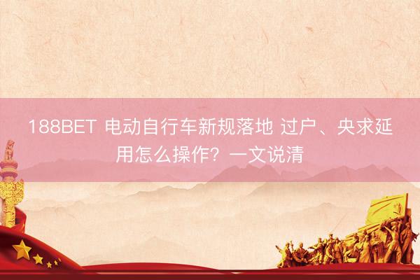 188BET 电动自行车新规落地 过户、央求延用怎么操作？一文说清