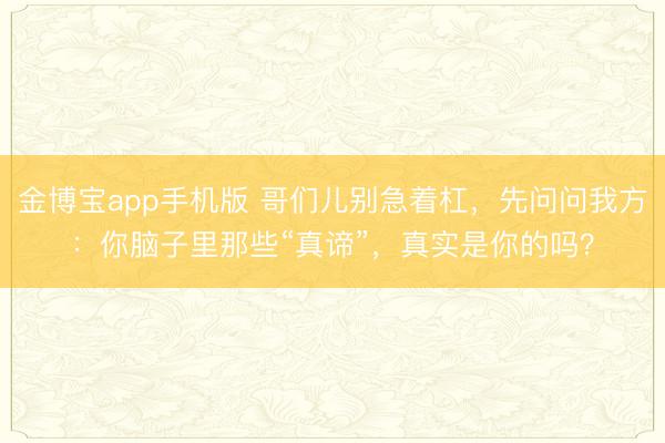 金博宝app手机版 哥们儿别急着杠，先问问我方：你脑子里那些“真谛”，真实是你的吗？